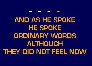 AND AS HE SPOKE
HE SPOKE
ORDINARY WORDS
ALTHOUGH
THEY DID NOT FEEL NOW