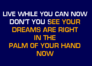 LIVE VUHILE YOU CAN NOW
DON'T YOU SEE YOUR
DREAMS ARE RIGHT
IN THE
PALM OF YOUR HAND
NOW