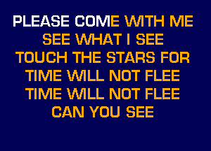 PLEASE COME WITH ME
SEE WHAT I SEE
TOUCH THE STARS FOR
TIME WILL NOT FLEE
TIME WILL NOT FLEE
CAN YOU SEE
