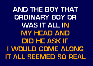 AND THE BOY THAT
ORDINARY BOY 0R
WAS IT ALL IN
MY HEAD AND
DID HE ASK IF
I WOULD COME ALONG
IT ALL SEEMED 80 REAL