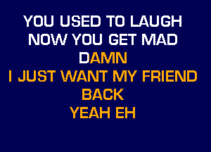 YOU USED TO LAUGH
NOW YOU GET MAD
DAMN
I JUST WANT MY FRIEND
BACK
YEAH EH