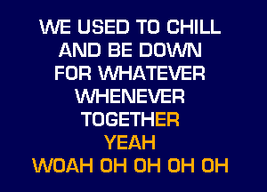 WE USED TO CHILL
AND BE DOWN
FOR WHATEVER

VVHENEVER
TOGETHER
YEAH
WOAH 0H 0H 0H 0H