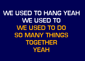 WE USED TO HANG YEAH
WE USED TO
WE USED TO DO
SO MANY THINGS
TOGETHER
YEAH