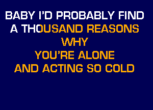 BABY I'D PROBABLY FIND
A THOUSAND REASONS
WHY
YOU'RE ALONE
AND ACTING SO COLD