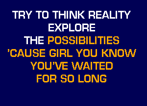 TRY TO THINK REALITY
EXPLORE
THE POSSIBILITIES
'CAUSE GIRL YOU KNOW
YOU'VE WAITED
FOR SO LONG