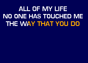 ALL OF MY LIFE
NO ONE HAS TOUCHED ME

THE WAY THAT YOU DO