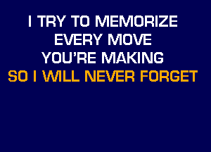 I TRY TO MEMORIZE
EVERY MOVE
YOU'RE MAKING
SO I WILL NEVER FORGET