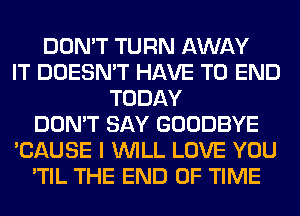 DON'T TURN AWAY
IT DOESN'T HAVE TO END
TODAY
DON'T SAY GOODBYE
'CAUSE I WILL LOVE YOU
'TIL THE END OF TIME