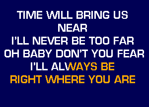 TIME WILL BRING US
NEAR
I'LL NEVER BE T00 FAR
0H BABY DON'T YOU FEAR
I'LL ALWAYS BE
RIGHT WHERE YOU ARE