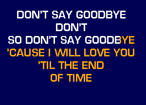 DON'T SAY GOODBYE
DON'T
SO DON'T SAY GOODBYE
'CAUSE I WILL LOVE YOU
'TIL THE END
OF TIME