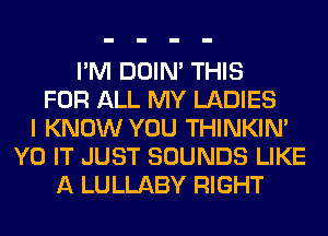 I'M DOIN' THIS
FOR ALL MY LADIES
I KNOW YOU THINKIM
Y0 IT JUST SOUNDS LIKE
A LULLABY RIGHT