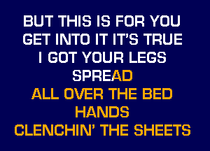 BUT THIS IS FOR YOU
GET INTO IT ITS TRUE
I GOT YOUR LEGS
SPREAD
ALL OVER THE BED
HANDS
CLENCHIN' THE SHEETS