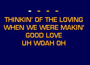 THINKIM OF THE LOVING
WHEN WE WERE MAKIM
GOOD LOVE
UH WOAH 0H