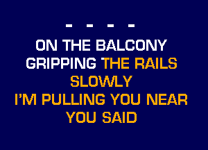 ON THE BALCONY
GRIPPING THE RAILS
SLOWLY
I'M PULLING YOU NEAR
YOU SAID