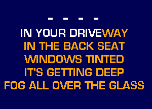 IN YOUR DRIVEWAY

IN THE BACK SEAT

WINDOWS TINTED

ITS GETTING DEEP
FOG ALL OVER THE GLASS