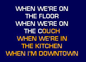 WHEN WERE ON
THE FLOOR
WHEN WERE ON
THE COUCH
WHEN WERE IN
THE KITCHEN
WHEN I'M DOWNTOWN