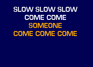 SLOW SLOW SLOW
COME COME
SOMEONE
COME COME COME