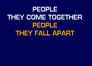PEOPLE
THEY COME TOGETHER
PEOPLE
THEY FALL APART