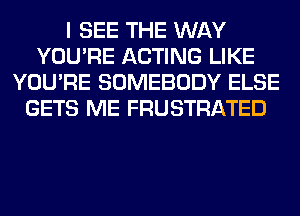 I SEE THE WAY
YOU'RE ACTING LIKE
YOU'RE SOMEBODY ELSE
GETS ME FRUSTRATED