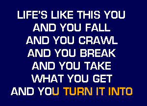 LIFE'S LIKE THIS YOU
AND YOU FALL
AND YOU CRAWL
AND YOU BREAK
AND YOU TAKE
WHAT YOU GET
AND YOU TURN IT INTO