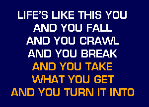 LIFE'S LIKE THIS YOU
AND YOU FALL
AND YOU CRAWL
AND YOU BREAK
AND YOU TAKE
WHAT YOU GET
AND YOU TURN IT INTO