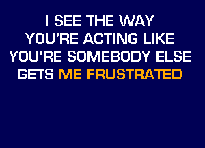 I SEE THE WAY
YOU'RE ACTING LIKE
YOU'RE SOMEBODY ELSE
GETS ME FRUSTRATED