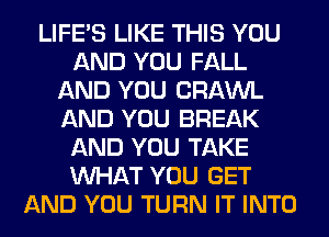 LIFE'S LIKE THIS YOU
AND YOU FALL
AND YOU CRAWL
AND YOU BREAK
AND YOU TAKE
WHAT YOU GET
AND YOU TURN IT INTO