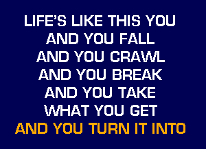 LIFE'S LIKE THIS YOU
AND YOU FALL
AND YOU CRAWL
AND YOU BREAK
AND YOU TAKE
WHAT YOU GET
AND YOU TURN IT INTO