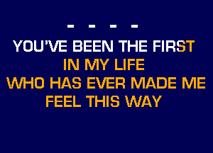 YOU'VE BEEN THE FIRST
IN MY LIFE
WHO HAS EVER MADE ME
FEEL THIS WAY