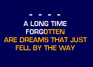 A LONG TIME
FORGOTTEN
ARE DREAMS THAT JUST
FELL BY THE WAY