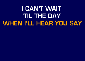 I CAN'T WAIT
'TIL THE DAY
WEN I'LL HEAR YOU SAY