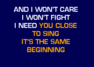 AND I WON'T CARE
I WON'T FIGHT
I NEED YOU CLOSE
TO SING
ITS THE SAME
BEGINNING