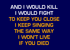AND I WOULD KILL
I WOULD FIGHT
TO KEEP YOU CLOSE
I KEEP SINGING
THE SAME WAY
I WON'T LIVE
IF YOU DIED
