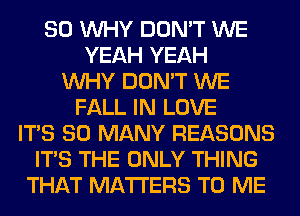 SO WHY DON'T WE
YEAH YEAH
WHY DON'T WE
FALL IN LOVE
ITS SO MANY REASONS
ITS THE ONLY THING
THAT MATTERS TO ME