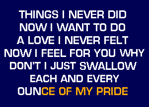 THINGS I NEVER DID

NOWI WANT TO DO

A LOVE I NEVER FELT
NOW I FEEL FOR YOU INHY

DON'T I JUST SWALLOW
EACH AND EVERY

DUNCE OF MY PRIDE