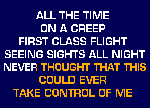 ALL THE TIME
ON A CREEP
FIRST CLASS FLIGHT

SEEING SIGHTS ALL NIGHT
NEVER THOUGHT THAT THIS

COULD EVER
TAKE CONTROL OF ME
