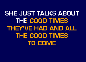 SHE JUST TALKS ABOUT
THE GOOD TIMES
THEY'VE HAD AND ALL
THE GOOD TIMES
TO COME