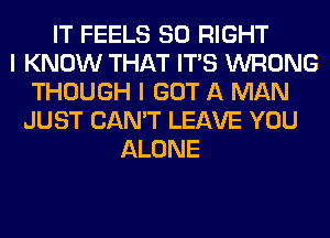 IT FEELS SO RIGHT
I KNOW THAT ITS WRONG
THOUGH I GOT A MAN
JUST CAN'T LEAVE YOU
ALONE