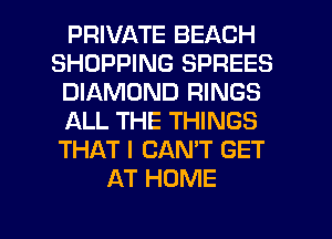 PRIVATE BEACH
SHOPPING SPREES
DIAMOND RINGS
ALL THE THINGS
THAT I CAN'T GET
AT HOME
