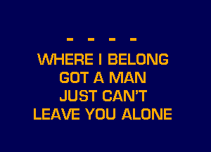 WHERE I BELONG

GOT A MAN
JUST CAN'T
LEAVE YOU ALONE
