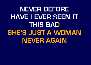 NEVER BEFORE
HAVE I EVER SEEN IT
THIS BAD
SHE'S JUST A WOMAN
NEVER AGAIN