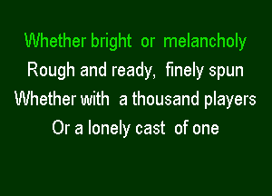 Whetherbright or melancholy
Rough and ready, finely spun

Whether with a thousand players
Or a lonely cast of one