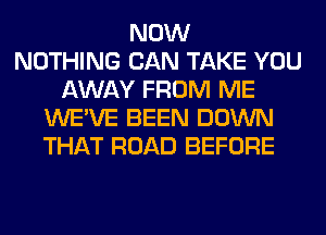 NOW
NOTHING CAN TAKE YOU
AWAY FROM ME
WE'VE BEEN DOWN
THAT ROAD BEFORE