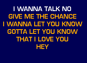 I WANNA TALK N0
GIVE ME THE CHANGE
I WANNA LET YOU KNOW
GOTTA LET YOU KNOW
THAT I LOVE YOU
HEY