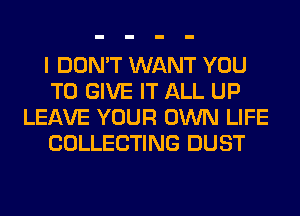 I DON'T WANT YOU
TO GIVE IT ALL UP
LEAVE YOUR OWN LIFE
COLLECTING DUST