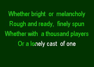 Whetherbright or melancholy
Rough and ready, finely spun

Whether with a thousand players
Or a lonely cast of one