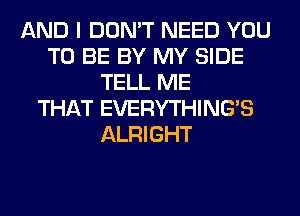 AND I DON'T NEED YOU
TO BE BY MY SIDE
TELL ME
THAT EVERYTHINGB
ALRIGHT