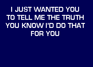 I JUST WANTED YOU
TO TELL ME THE TRUTH
YOU KNOW I'D DO THAT

FOR YOU