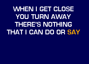 WHEN I GET CLOSE
YOU TURN AWAY
THERE'S NOTHING

THAT I CAN DO 0R SAY