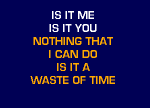 IS IT ME
IS IT YOU
NOTHING THAT

I CAN DO
IS IT A
WASTE OF TIME